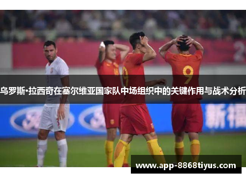 乌罗斯·拉西奇在塞尔维亚国家队中场组织中的关键作用与战术分析 乌罗斯·拉西奇在塞尔维亚国家队中场组织中的关键作用与战术分析