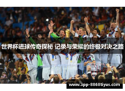 世界杯进球传奇探秘 记录与荣耀的终极对决之路 世界杯进球传奇探秘 记录与荣耀的终极对决之路