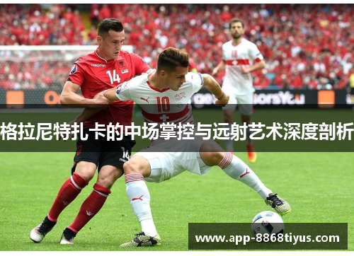 格拉尼特扎卡的中场掌控与远射艺术深度剖析