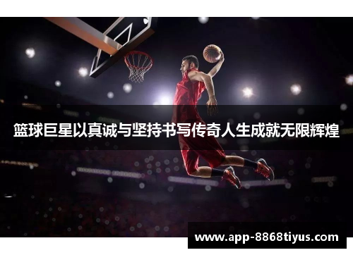 篮球巨星以真诚与坚持书写传奇人生成就无限辉煌 篮球巨星以真诚与坚持书写传奇人生成就无限辉煌