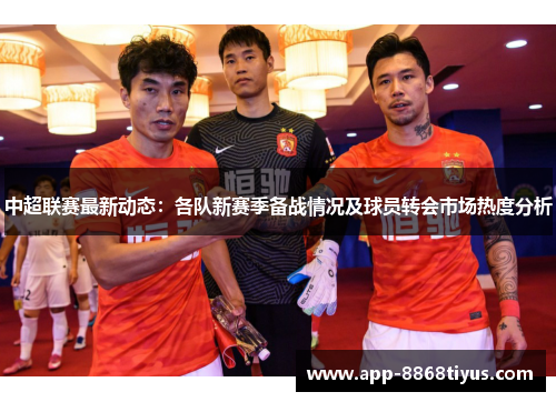 中超联赛最新动态：各队新赛季备战情况及球员转会市场热度分析
