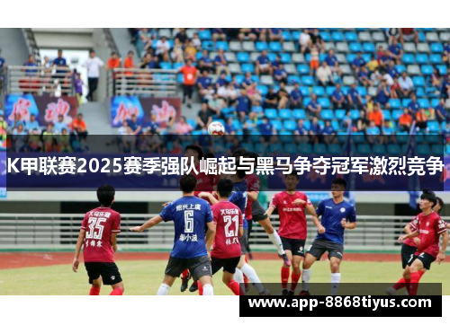 K甲联赛2025赛季强队崛起与黑马争夺冠军激烈竞争