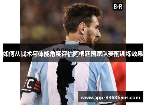 如何从战术与体能角度评估阿根廷国家队赛前训练效果