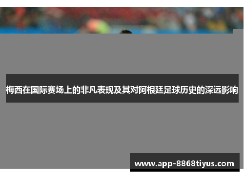 梅西在国际赛场上的非凡表现及其对阿根廷足球历史的深远影响