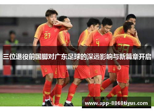 三位退役前国脚对广东足球的深远影响与新篇章开启