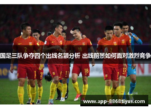 国足三队争夺四个出线名额分析 出线前景如何面对激烈竞争
