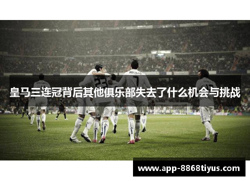 皇马三连冠背后其他俱乐部失去了什么机会与挑战
