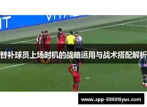 替补球员上场时机的战略运用与战术搭配解析 替补球员上场时机的战略运用与战术搭配解析
