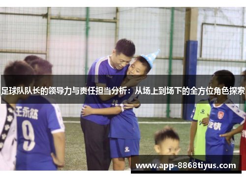 足球队队长的领导力与责任担当分析:从场上到场下的全方位角色探索 足球队队长的领导力与责任担当分析:从场上到场下的全方位角色探索