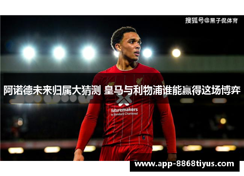 阿诺德未来归属大猜测 皇马与利物浦谁能赢得这场博弈