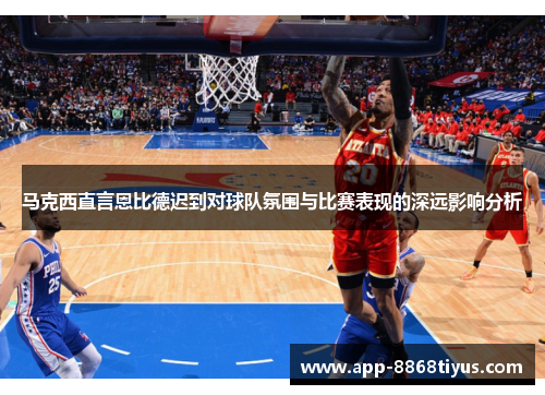 马克西直言恩比德迟到对球队氛围与比赛表现的深远影响分析