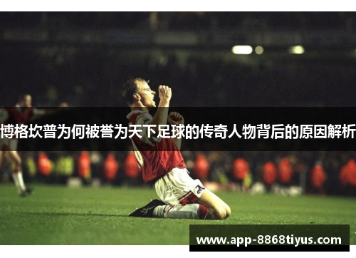 博格坎普为何被誉为天下足球的传奇人物背后的原因解析