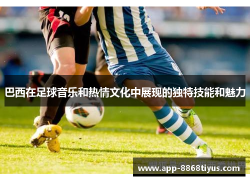 巴西在足球音乐和热情文化中展现的独特技能和魅力 巴西在足球音乐和热情文化中展现的独特技能和魅力