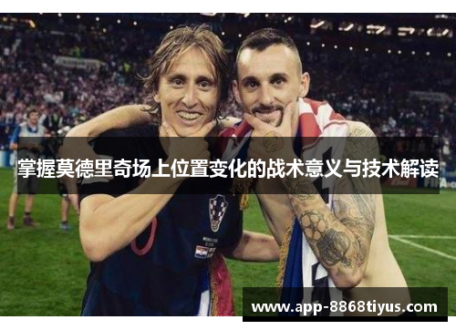 掌握莫德里奇场上位置变化的战术意义与技术解读 掌握莫德里奇场上位置变化的战术意义与技术解读