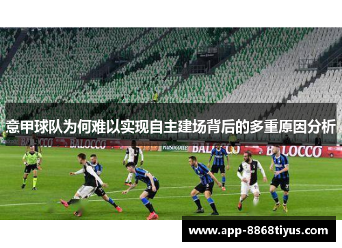 意甲球队为何难以实现自主建场背后的多重原因分析 意甲球队为何难以实现自主建场背后的多重原因分析